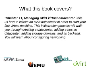 What this book covers?
●
Chapter 11, Managing oVirt virtual datacenter, tells
us how to initiate an oVirt datacenter in order to start your
first virtual machine. This initialization process will walk
you through creating a datacenter, adding a host to
datacenter, adding storage domains, and its backend.
You will learn about configuring networking
 
