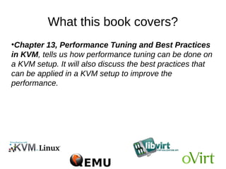 What this book covers?
●
Chapter 13, Performance Tuning and Best Practices
in KVM, tells us how performance tuning can be done on
a KVM setup. It will also discuss the best practices that
can be applied in a KVM setup to improve the
performance.
 