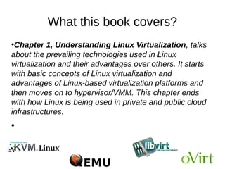 What this book covers?
●
Chapter 1, Understanding Linux Virtualization, talks
about the prevailing technologies used in Linux
virtualization and their advantages over others. It starts
with basic concepts of Linux virtualization and
advantages of Linux-based virtualization platforms and
then moves on to hypervisor/VMM. This chapter ends
with how Linux is being used in private and public cloud
infrastructures.
●
 