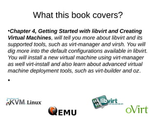 What this book covers?
●
Chapter 4, Getting Started with libvirt and Creating
Virtual Machines, will tell you more about libvirt and its
supported tools, such as virt-manager and virsh. You will
dig more into the default configurations available in libvirt.
You will install a new virtual machine using virt-manager
as well virt-install and also learn about advanced virtual
machine deployment tools, such as virt-builder and oz.
●
 