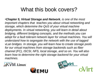 What this book covers?
●
Chapter 5, Virtual Storage and Network, is one of the most
important chapters that teaches you about virtual networking and
storage, which determine the QoS of your virtual machine
deployments. In virtual networking, you will learn in detail about
bridging, different bridging concepts, and the methods you can
adopt for a fault tolerant network layer for virtual machines. You will
understand how to segregate the network with the use of tagged
vLan bridges. In storage, you will learn how to create storage pools
for our virtual machines from storage backends such as fiber
channel (FC), ISCSI, NFS, local storage, and so on. You will also
learn how to determine the right storage backend for your virtual
machines.
 