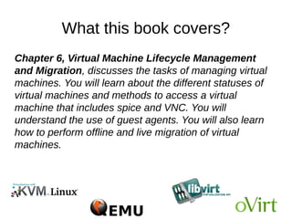What this book covers?
Chapter 6, Virtual Machine Lifecycle Management
and Migration, discusses the tasks of managing virtual
machines. You will learn about the different statuses of
virtual machines and methods to access a virtual
machine that includes spice and VNC. You will
understand the use of guest agents. You will also learn
how to perform offline and live migration of virtual
machines.
 