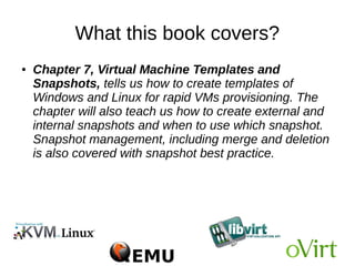 What this book covers?
Chapter 6, Virtual Machine Lifecycle Management
and Migration, discusses the tasks of managing
virtual machines. You will learn about the different
statuses of virtual machines and methods to access a
virtual machine that includes spice and VNC. You will
understand the use of guest agents. You will also learn
how to perform offline and live migration of virtual
machines.
 