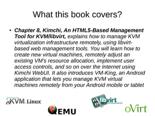What this book covers?
● Chapter 7, Virtual Machine Templates and
Snapshots, tells us how to create templates of
Windows and Linux for rapid VMs provisioning. The
chapter will also teach us how to create external and
internal snapshots and when to use which snapshot.
Snapshot management, including merge and deletion
is also covered with snapshot best practice.
 