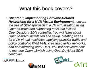 What this book covers?
● Chapter 8, Kimchi, An HTML5-Based Management
Tool for KVM/libvirt, explains how to manage KVM
virtualization infrastructure remotely, using libvirt-
based web management tools. You will learn how to
create new virtual machines, remotely adjust an
existing VM's resource allocation, implement user
access controls, and so on over the Internet using
Kimchi WebUI. It also introduces VM-King, an Android
application that lets you manage KVM virtual
machines remotely from your Android mobile or tablet
 