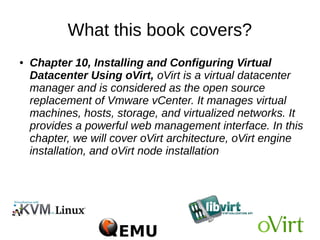 What this book covers?
● Chapter 9, Implementing Software-Defined
Networking for a KVM Virtual Environment, covers
the use of SDN approach in KVM virtualization using
Open vSwitch and supporting tools that include
OpenDayLight SDN controller. You will learn about
Open vSwitch installation and setup, creating vLans
for KVM virtual machines, applying granular traffic and
policy control to KVM VMs, creating overlay networks,
and port mirroring and SPAN. You will also learn how
to manage Open vSwitch using OpenDayLight SDN
controller.
 