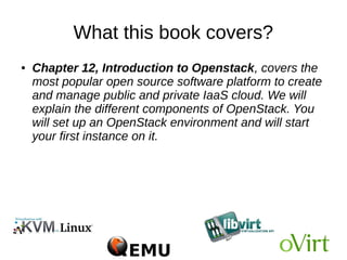What this book covers?
● Chapter 11, Managing oVirt virtual datacenter, tells
us how to initiate an oVirt datacenter in order to start
your first virtual machine. This initialization process will
walk you through creating a datacenter, adding a host
to datacenter, adding storage domains, and its
backend. You will learn about configuring networking
 