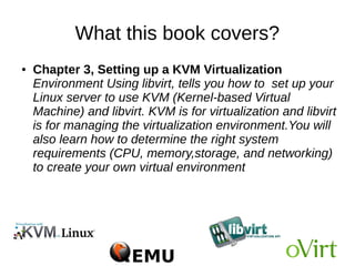 What this book covers?
● Chapter 2, KVM Internals, covers the important
data structures and functions which define the internal
implementation of libvirt, qemu, and KVM. You will also
go through the life cycle of vCPU execution and how
qemu and KVM perform together to run a guest
operating system in the host CPU
 