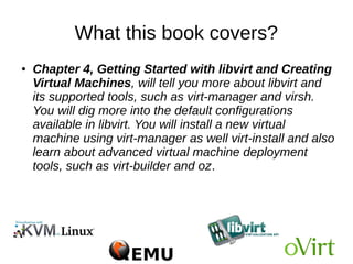 What this book covers?
● Chapter 3, Setting up a KVM Virtualization
Environment Using libvirt, tells you how to set up your
Linux server to use KVM (Kernel-based Virtual
Machine) and libvirt. KVM is for virtualization and libvirt
is for managing the virtualization environment.You will
also learn how to determine the right system
requirements (CPU, memory,storage, and networking)
to create your own virtual environment
 