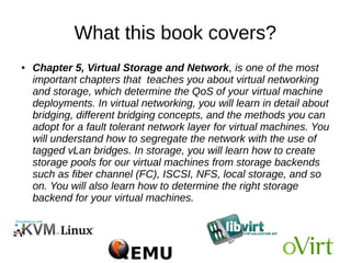 What this book covers?
● Chapter 4, Getting Started with libvirt and Creating
Virtual Machines, will tell you more about libvirt and
its supported tools, such as virt-manager and virsh.
You will dig more into the default configurations
available in libvirt. You will install a new virtual
machine using virt-manager as well virt-install and also
learn about advanced virtual machine deployment
tools, such as virt-builder and oz.
 
