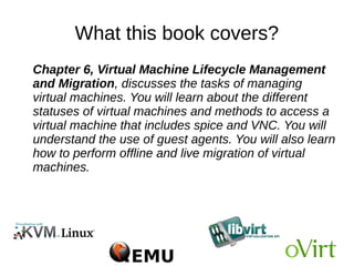 What this book covers?
● Chapter 5, Virtual Storage and Network, is one of the most
important chapters that teaches you about virtual networking
and storage, which determine the QoS of your virtual machine
deployments. In virtual networking, you will learn in detail about
bridging, different bridging concepts, and the methods you can
adopt for a fault tolerant network layer for virtual machines. You
will understand how to segregate the network with the use of
tagged vLan bridges. In storage, you will learn how to create
storage pools for our virtual machines from storage backends
such as fiber channel (FC), ISCSI, NFS, local storage, and so
on. You will also learn how to determine the right storage
backend for your virtual machines.
 