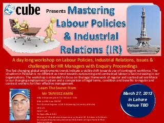 Presents




    A day long workshop on Labour Policies, Industrial Relations, Issues &
            challenges for HR Managers with Enquiry Proceedings
The fast changing global employments trends indicate a visible shift towards use of contingent workforce. The
situation in Pakistan is no different as trend towards outsourcing and contractual labour is fast increasing in our
organizations. The workshop is intended to focus on the legal framework of regular and contractual workforce
in our changing employment system and a comparison of legal terms, condition and benefits to regular and
contract workers for their effective management.
                        Learn The Secret From
                          Mr TAFVEEZ AMIN                                                           March 27, 2013
                   •   MBA in Marketing from TIU, Missouri – USA
                   •   MBA in HRM from PIMSAT                                                         in Lahore
                   •   Post Doctoral Degrees in OB & Marketing (University of Wales)
                   •   CIPD-UK
                                                                                                     Venue TBD
                   •   CMILT – UK
                   •   Six Sigma (Black Belt)
                       20 years of HR professional experience as Head of HR & Admin in Pakistan’s
                       two largest Manufacturing Industries.HR & Admin at Engro Foods & Pfizer
 
