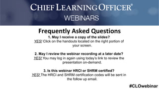 #CLOwebinar
	 	
		
1. May I receive a copy of the slides?
YES! Click on the handouts located on the right portion of
your screen.
2. May I review the webinar recording at a later date?
YES! You may log in again using today’s link to review the
presentation on-demand.
3. Is this webinar HRCI or SHRM certified?
YES! The HRCI and SHRM certification codes will be sent in
the follow up email.
Frequently	Asked	Questions	
 