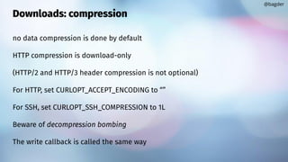 Downloads: compression
no data compression is done by default
HTTP compression is download-only
(HTTP/2 and HTTP/3 header compression is not optional)
For HTTP, set CURLOPT_ACCEPT_ENCODING to “”
For SSH, set CURLOPT_SSH_COMPRESSION to 1L
Beware of decompression bombing
The write callback is called the same way
@bagder
 