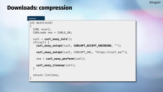 Downloads: compression
@bagder
compress.c
int main(void)
{
CURL *curl;
CURLcode res = CURLE_OK;
curl = curl_easy_init();
if(curl) {
curl_easy_setopt(curl, CURLOPT_ACCEPT_ENCODING, "");
curl_easy_setopt(curl, CURLOPT_URL, "https://curl.se/");
res = curl_easy_perform(curl);
curl_easy_cleanup(curl);
}
return (int)res;
}
 