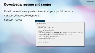 Downloads: resume and ranges
libcurl can continue a previous transfer or get a partial resource
CURLOPT_RESUME_FROM_LARGE
CURLOPT_RANGE
@bagder
range.c
int main(void)
{
CURL *curl;
CURLcode res = CURLE_OK;
curl = curl_easy_init();
if(curl) {
curl_easy_setopt(curl, CURLOPT_URL, "https://curl.se/typo.html");
curl_easy_setopt(curl, CURLOPT_RANGE, “200-999”);
res = curl_easy_perform(curl);
curl_easy_cleanup(curl);
}
return (int)res;
}
 