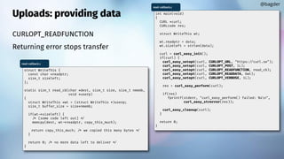 Uploads: providing data
CURLOPT_READFUNCTION
Returning error stops transfer
@bagder
int main(void)
{
CURL *curl;
CURLcode res;
struct WriteThis wt;
wt.readptr = data;
wt.sizeleft = strlen(data);
curl = curl_easy_init();
if(curl) {
curl_easy_setopt(curl, CURLOPT_URL, "https://curl.se");
curl_easy_setopt(curl, CURLOPT_POST, 1L);
curl_easy_setopt(curl, CURLOPT_READFUNCTION, read_cb);
curl_easy_setopt(curl, CURLOPT_READDATA, &wt);
curl_easy_setopt(curl, CURLOPT_VERBOSE, 1L);
res = curl_easy_perform(curl);
if(res)
fprintf(stderr, "curl_easy_perform() failed: %sn",
curl_easy_strerror(res));
curl_easy_cleanup(curl);
}
return 0;
}
read-callback.c
struct WriteThis {
const char *readptr;
size_t sizeleft;
};
static size_t read_cb(char *dest, size_t size, size_t nmemb,
void *userp)
{
struct WriteThis *wt = (struct WriteThis *)userp;
size_t buffer_size = size*nmemb;
if(wt->sizeleft) {
/* [some code left out] */
memcpy(dest, wt->readptr, copy_this_much);
return copy_this_much; /* we copied this many bytes */
}
return 0; /* no more data left to deliver */
}
read-callback.c
 