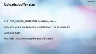 Uploads: buffer size
CURLOPT_UPLOAD_BUFFERSIZE is 64kB by default
Allocated when needed and associated with the easy handle
2MB maximum
May affect maximum possible transfer speed
@bagder
 