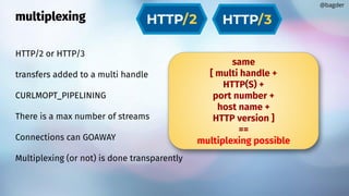 multiplexing
HTTP/2 or HTTP/3
transfers added to a multi handle
CURLMOPT_PIPELINING
There is a max number of streams
Connections can GOAWAY
Multiplexing (or not) is done transparently
@bagder
same
[ multi handle +
HTTP(S) +
port number +
host name +
HTTP version ]
==
multiplexing possible
 