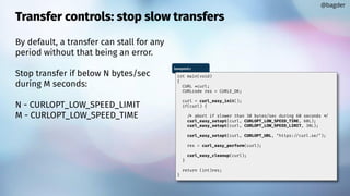 Transfer controls: stop slow transfers
By default, a transfer can stall for any
period without that being an error.
Stop transfer if below N bytes/sec
during M seconds:
N - CURLOPT_LOW_SPEED_LIMIT
M - CURLOPT_LOW_SPEED_TIME
@bagder
lowspeed.c
int main(void)
{
CURL *curl;
CURLcode res = CURLE_OK;
curl = curl_easy_init();
if(curl) {
/* abort if slower than 30 bytes/sec during 60 seconds */
curl_easy_setopt(curl, CURLOPT_LOW_SPEED_TIME, 60L);
curl_easy_setopt(curl, CURLOPT_LOW_SPEED_LIMIT, 30L);
curl_easy_setopt(curl, CURLOPT_URL, "https://curl.se/");
res = curl_easy_perform(curl);
curl_easy_cleanup(curl);
}
return (int)res;
}
 