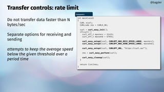 Transfer controls: rate limit
Do not transfer data faster than N
bytes/sec
Separate options for receiving and
sending
attempts to keep the average speed
below the given threshold over a
period time
@bagder
maxspeed.c
int main(void)
{
CURL *curl;
CURLcode res = CURLE_OK;
curl = curl_easy_init();
if(curl) {
curl_off_t maxrecv = 31415;
curl_off_t maxsend = 67954;
curl_easy_setopt(curl, CURLOPT_MAX_RECV_SPEED_LARGE, maxrecv);
curl_easy_setopt(curl, CURLOPT_MAX_SEND_SPEED_LARGE, maxsend);
curl_easy_setopt(curl, CURLOPT_URL, "https://curl.se/");
res = curl_easy_perform(curl);
curl_easy_cleanup(curl);
}
return (int)res;
}
 