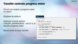 Transfer controls: progress meter
libcurl can output a progress meter
on stderr
Disabled by default
Awkward reverse option:
CURLOPT_NOPROGRESS - set to 1L to
disable progress meter
Return error to stop transfer
@bagder
meter.c
int main(void)
{
CURL *curl;
CURLcode res = CURLE_OK;
curl = curl_easy_init();
if(curl) {
/* enable progress meter */
curl_easy_setopt(curl, CURLOPT_NOPROGRESS, 0L);
curl_easy_setopt(curl, CURLOPT_URL, "https://curl.se/");
res = curl_easy_perform(curl);
curl_easy_cleanup(curl);
}
return (int)res;
}
 