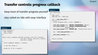 Transfer controls: progress callback
keep track of transfer progress yourself
also called on idle with easy interface
@bagder
progress-cb.c
int main(void)
{
CURL *curl;
CURLcode res = CURLE_OK;
curl = curl_easy_init();
if(curl) {
struct progress data = {curl, 1000000 };
curl_easy_setopt(curl, CURLOPT_XFERINFODATA, &data);
curl_easy_setopt(curl, CURLOPT_XFERINFOFUNCTION,
progress_cb);
curl_easy_setopt(curl, CURLOPT_URL, "https://curl.se/");
res = curl_easy_perform(curl);
curl_easy_cleanup(curl);
}
return (int)res;
}
progress-cb.c
struct progress {
CURL *handle;
size_t size;
};
static size_t progress_cb(void *clientp, curl_off_t dltotal,
curl_off_t dlnow, curl_off_t ultotal,
curl_off_t ulnow)
{
struct progress *memory = clientp;
/* use the values */
return 0; /* all is good */
}
 
