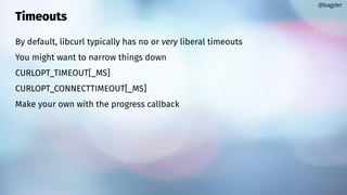 Timeouts
By default, libcurl typically has no or very liberal timeouts
You might want to narrow things down
CURLOPT_TIMEOUT[_MS]
CURLOPT_CONNECTTIMEOUT[_MS]
Make your own with the progress callback
@bagder
 