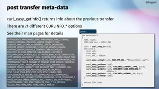 post transfer meta-data
curl_easy_getinfo() returns info about the previous transfer
There are 71 different CURLINFO_* options
See their man pages for details
@bagder
getinfo.c
int main(void)
{
CURL *curl;
CURLcode res = CURLE_OK;
curl = curl_easy_init();
if(curl) {
char *ct;
char *ip;
curl_off_t dlsize;
curl_easy_setopt(curl, CURLOPT_URL, "https://curl.se/");
curl_easy_perform(curl);
curl_easy_getinfo(curl, CURLINFO_CONTENT_TYPE, &ct);
curl_easy_getinfo(curl, CURLINFO_SIZE_DOWNLOAD_T,
&dlsize);
curl_easy_getinfo(curl, CURLINFO_PRIMARY_IP, &ip);
curl_easy_cleanup(curl);
}
return (int)res;
}
ACTIVESOCKET, APPCONNECT_TIME, APPCONNECT_TIME_T, CAINFO,
CAPATH, CERTINFO, CONDITION_UNMET, CONNECT_TIME,
CONNECT_TIME_T, CONN_ID, CONTENT_LENGTH_DOWNLOAD,
CONTENT_LENGTH_DOWNLOAD_T, CONTENT_LENGTH_UPLOAD,
CONTENT_LENGTH_UPLOAD_T, CONTENT_TYPE, COOKIELIST,
EFFECTIVE_METHOD, EFFECTIVE_URL, FILETIME, FILETIME_T,
FTP_ENTRY_PATH, HEADER_SIZE, HTTPAUTH_AVAIL, HTTP_CONNECTCODE,
HTTP_VERSION, LASTSOCKET, LOCAL_IP, LOCAL_PORT, NAMELOOKUP_TIME,
NAMELOOKUP_TIME_T, NUM_CONNECTS, OS_ERRNO, PRETRANSFER_TIME,
PRETRANSFER_TIME_T, PRIMARY_IP, PRIMARY_PORT, PRIVATE, PROTOCOL,
PROXYAUTH_AVAIL, PROXY_ERROR, PROXY_SSL_VERIFYRESULT,
REDIRECT_COUNT, REDIRECT_TIME, REDIRECT_TIME_T, REDIRECT_URL,
REFERER, REQUEST_SIZE, RESPONSE_CODE, RETRY_AFTER,
RTSP_CLIENT_CSEQ, RTSP_CSEQ_RECV, RTSP_SERVER_CSEQ,
RTSP_SESSION_ID, SCHEME, SIZE_DOWNLOAD, SIZE_DOWNLOAD_T,
SIZE_UPLOAD, SIZE_UPLOAD_T, SPEED_DOWNLOAD, SPEED_DOWNLOAD_T,
SPEED_UPLOAD, SPEED_UPLOAD_T, SSL_ENGINES, SSL_VERIFYRESULT,
STARTTRANSFER_TIME, STARTTRANSFER_TIME_T, TLS_SESSION,
TLS_SSL_PTR, TOTAL_TIME, TOTAL_TIME_T, XFER_ID
 