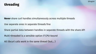 threading
Never share curl handles simultaneously across multiple threads
Use separate ones in separate threads ﬁne
Share partial data between handles in separate threads with the share API
Multi-threaded is a sensible option if CPU-bound
All libcurl calls work in the same thread (but... )
@bagder
 