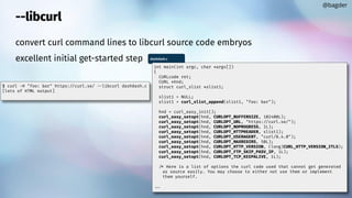 convert curl command lines to libcurl source code embryos
excellent initial get-started step
--libcurl
@bagder
$ curl -H "foo: bar" https://curl.se/ libcurl dashdash.c
[lots of HTML output]
dashdash.c
int main(int argc, char *argv[])
{
CURLcode ret;
CURL *hnd;
struct curl_slist *slist1;
slist1 = NULL;
slist1 = curl_slist_append(slist1, "foo: bar");
hnd = curl_easy_init();
curl_easy_setopt(hnd, CURLOPT_BUFFERSIZE, 102400L);
curl_easy_setopt(hnd, CURLOPT_URL, "https://curl.se/");
curl_easy_setopt(hnd, CURLOPT_NOPROGRESS, 1L);
curl_easy_setopt(hnd, CURLOPT_HTTPHEADER, slist1);
curl_easy_setopt(hnd, CURLOPT_USERAGENT, "curl/8.4.0");
curl_easy_setopt(hnd, CURLOPT_MAXREDIRS, 50L);
curl_easy_setopt(hnd, CURLOPT_HTTP_VERSION, (long)CURL_HTTP_VERSION_2TLS);
curl_easy_setopt(hnd, CURLOPT_FTP_SKIP_PASV_IP, 1L);
curl_easy_setopt(hnd, CURLOPT_TCP_KEEPALIVE, 1L);
/* Here is a list of options the curl code used that cannot get generated
as source easily. You may choose to either not use them or implement
them yourself.
 