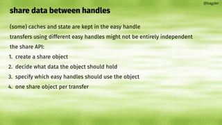share data between handles
(some) caches and state are kept in the easy handle
transfers using different easy handles might not be entirely independent
the share API:
1. create a share object
2. decide what data the object should hold
3. specify which easy handles should use the object
4. one share object per transfer
@bagder
 