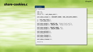 share-cookies.c
@bagder
share-cookies.c
int main(void)
{
CURL *e;
CURL *e2;
CURLSH *sh = curl_share_init();
curl_share_setopt(sh, CURLSHOPT_SHARE, CURL_LOCK_DATA_COOKIE);
e = curl_easy_init();
e2 = curl_easy_init();
curl_easy_setopt(e, CURLOPT_URL, "https://curl.se/");
curl_easy_setopt(e2, CURLOPT_URL, "https://curl.se/");
curl_easy_setopt(e, CURLOPT_SHARE, sh);
curl_easy_setopt(e2, CURLOPT_SHARE, sh);
curl_easy_perform(e);
curl_easy_perform(e2);
curl_easy_cleanup(e);
curl_easy_cleanup(e2);
curl_share_cleanup(sh);
return 0;
}
 