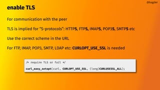 enable TLS
For communication with the peer
TLS is implied for “S-protocols”: HTTPS, FTPS, IMAPS, POP3S, SMTPS etc
Use the correct scheme in the URL
For FTP, IMAP, POP3, SMTP, LDAP etc: CURLOPT_USE_SSL is needed
@bagder
/* require TLS or fail */
curl_easy_setopt(curl, CURLOPT_USE_SSL, (long)CURLUSESSL_ALL);
 