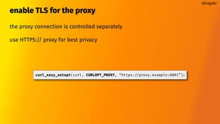 enable TLS for the proxy
the proxy connection is controlled separately
use HTTPS:// proxy for best privacy
@bagder
curl_easy_setopt(curl, CURLOPT_PROXY, “https://proxy.example:8081”);
 