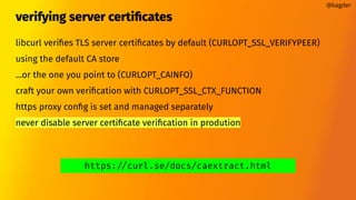 verifying server certiﬁcates
libcurl veriﬁes TLS server certiﬁcates by default (CURLOPT_SSL_VERIFYPEER)
using the default CA store
...or the one you point to (CURLOPT_CAINFO)
craft your own veriﬁcation with CURLOPT_SSL_CTX_FUNCTION
https proxy conﬁg is set and managed separately
never disable server certiﬁcate veriﬁcation in prodution
@bagder
https://curl.se/docs/caextract.html
 