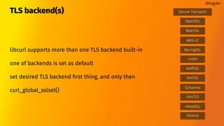 TLS backend(s)
libcurl supports more than one TLS backend built-in
one of backends is set as default
set desired TLS backend ﬁrst thing, and only then
curl_global_sslset()
@bagder
BearSSL
AWS-LC
GnuTLS
mbedSSL
OpenSSL
Schannel
wolfSSL
Secure Transport
rustls
BoringSSL
libressl
AmiSSL
 
