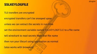 SSLKEYLOGFILE
@bagder
TLS transfers are encrypted
encrypted transfers can’t be snooped upon
unless we can extract the secrets in run-time
set the environment variable named SSLKEYLOGFILE to a ﬁle name
tell wireshark to read secrets from that ﬁle name
then run your libcurl using application as normal
(also works with browsers)
 