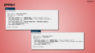 proxy.c
@bagder
proxy.c
int main(void)
{
CURL *curl = curl_easy_init();
CURLcode ret = CURLE_OK;
if(curl) {
curl_easy_setopt(curl, CURLOPT_URL, "https://example.com/");
curl_easy_setopt(curl, CURLOPT_PROXY, "local.example.com:1080");
/* set the proxy type */
curl_easy_setopt(curl, CURLOPT_PROXYTYPE, CURLPROXY_SOCKS5);
ret = curl_easy_perform(curl);
curl_easy_cleanup(curl);
}
return (int)ret;
}
proxy-scheme.c
int main(void)
{
CURL *curl = curl_easy_init();
CURLcode ret = CURLE_OK;
if(curl) {
curl_easy_setopt(curl, CURLOPT_URL, "https://example.com/");
curl_easy_setopt(curl, CURLOPT_PROXY, "socks5://local.example.com:1080");
ret = curl_easy_perform(curl);
curl_easy_cleanup(curl);
}
return (int)ret;
}
 