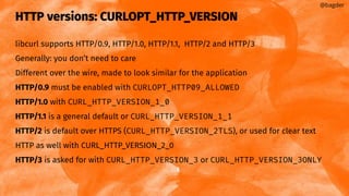 HTTP versions: CURLOPT_HTTP_VERSION
libcurl supports HTTP/0.9, HTTP/1.0, HTTP/1.1, HTTP/2 and HTTP/3
Generally: you don’t need to care
Different over the wire, made to look similar for the application
HTTP/0.9 must be enabled with CURLOPT_HTTP09_ALLOWED
HTTP/1.0 with CURL_HTTP_VERSION_1_0
HTTP/1.1 is a general default or CURL_HTTP_VERSION_1_1
HTTP/2 is default over HTTPS (CURL_HTTP_VERSION_2TLS), or used for clear text
HTTP as well with CURL_HTTP_VERSION_2_0
HTTP/3 is asked for with CURL_HTTP_VERSION_3 or CURL_HTTP_VERSION_3ONLY
@bagder
 
