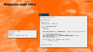 Response code: 404.c
@bagder
404.c
#include <curl/curl.h>
int main(void)
{
CURL *curl;
CURLcode res = CURLE_OK;
curl = curl_easy_init();
if(curl) {
long code;
curl_easy_setopt(curl, CURLOPT_URL, "https://curl.se/typo.html");
res = curl_easy_perform(curl);
curl_easy_getinfo(curl, CURLINFO_RESPONSE_CODE, &code);
curl_easy_cleanup(curl);
printf("Result: %d Response code: %ldn",
(int)res, code);
}
return (int)res;
}
$ gcc 404.c -lcurl
$ ./a.out
[HTML]
Result: 0 Response code: 404
 