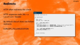 Redirects
HTTP often redirects the client
HTTP response code 30x + a
Location: header
By default libcurl does not follow
redirects
CURLOPT_FOLLOWLOCATION
@bagder
follow.c
#include <curl/curl.h>
int main(void)
{
CURL *curl;
CURLcode res = CURLE_OK;
curl = curl_easy_init();
if(curl) {
curl_easy_setopt(curl, CURLOPT_URL, "https://curl.se/typo.html");
curl_easy_setopt(curl, CURLOPT_FOLLOWLOCATION, 1L);
res = curl_easy_perform(curl);
curl_easy_cleanup(curl);
}
return (int)res;
}
 