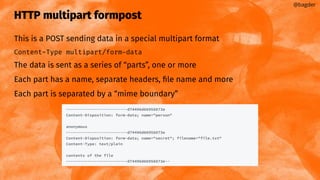 HTTP multipart formpost
This is a POST sending data in a special multipart format
Content-Type multipart/form-data
The data is sent as a series of “parts”, one or more
Each part has a name, separate headers, ﬁle name and more
Each part is separated by a “mime boundary”
@bagder
 