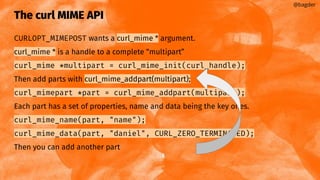 The curl MIME API
CURLOPT_MIMEPOST wants a curl_mime * argument.
curl_mime * is a handle to a complete “multipart”
curl_mime *multipart = curl_mime_init(curl_handle);
Then add parts with curl_mime_addpart(multipart);
curl_mimepart *part = curl_mime_addpart(multipart);
Each part has a set of properties, name and data being the key ones.
curl_mime_name(part, "name");
curl_mime_data(part, "daniel", CURL_ZERO_TERMINATED);
Then you can add another part
@bagder
 