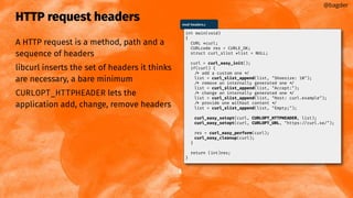HTTP request headers
A HTTP request is a method, path and a
sequence of headers
libcurl inserts the set of headers it thinks
are necessary, a bare minimum
CURLOPT_HTTPHEADER lets the
application add, change, remove headers
@bagder
mod-headers.c
int main(void)
{
CURL *curl;
CURLcode res = CURLE_OK;
struct curl_slist *list = NULL;
curl = curl_easy_init();
if(curl) {
/* add a custom one */
list = curl_slist_append(list, "Shoesize: 10");
/* remove an internally generated one */
list = curl_slist_append(list, "Accept:");
/* change an internally generated one */
list = curl_slist_append(list, "Host: curl.example");
/* provide one without content */
list = curl_slist_append(list, "Empty;");
curl_easy_setopt(curl, CURLOPT_HTTPHEADER, list);
curl_easy_setopt(curl, CURLOPT_URL, "https://curl.se/");
res = curl_easy_perform(curl);
curl_easy_cleanup(curl);
}
return (int)res;
}
 