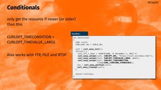 Conditionals
only get the resource if newer (or older)
than this
CURLOPT_TIMECONDITION +
CURLOPT_TIMEVALUE_LARGE
Also works with FTP, FILE and RTSP
@bagder
ifmodiﬁed.c
int main(void)
{
CURL *curl;
CURLcode res = CURLE_OK;
curl = curl_easy_init();
if(curl) {
curl_off_t when = 1698793200; /* November 1, 2023 */
curl_easy_setopt(curl, CURLOPT_URL, "https://curl.se/index.html");
curl_easy_setopt(curl, CURLOPT_TIMEVALUE_LARGE, when);
curl_easy_setopt(curl, CURLOPT_TIMECONDITION,
(long)CURL_TIMECOND_IFMODSINCE);
res = curl_easy_perform(curl);
curl_easy_cleanup(curl);
}
return (int)res;
}
 