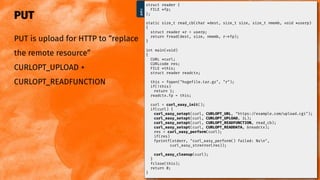 PUT
PUT is upload for HTTP to “replace
the remote resource”
CURLOPT_UPLOAD +
CURLOPT_READFUNCTION
@bagder
put.c
struct reader {
FILE *fp;
};
static size_t read_cb(char *dest, size_t size, size_t nmemb, void *userp)
{
struct reader *r = userp;
return fread(dest, size, nmemb, r->fp);
}
int main(void)
{
CURL *curl;
CURLcode res;
FILE *this;
struct reader readctx;
this = fopen("hugef le.tar.gz", "r");
if(!this)
return 1;
readctx.fp = this;
curl = curl_easy_init();
if(curl) {
curl_easy_setopt(curl, CURLOPT_URL, "https://example.com/upload.cgi");
curl_easy_setopt(curl, CURLOPT_UPLOAD, 1L);
curl_easy_setopt(curl, CURLOPT_READFUNCTION, read_cb);
curl_easy_setopt(curl, CURLOPT_READDATA, &readctx);
res = curl_easy_perform(curl);
if(res)
fprintf(stderr, "curl_easy_perform() failed: %sn",
curl_easy_strerror(res));
curl_easy_cleanup(curl);
}
fclose(this);
return 0;
}
 