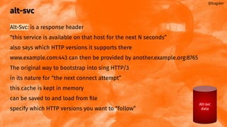 alt-svc
Alt-Svc: is a response header
“this service is available on that host for the next N seconds”
also says which HTTP versions it supports there
www.example.com:443 can then be provided by another.example.org:8765
The original way to bootstrap into sing HTTP/3
in its nature for “the next connect attempt”
this cache is kept in memory
can be saved to and load from ﬁle
specify which HTTP versions you want to “follow”
@bagder
Alt-svc
data
 