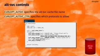 alt-svc controls
CURLOPT_ALTSVC speciﬁes the alt-svc cache ﬁle name
CURLOPT_ALTSVC_CTRL speciﬁes which protocols to allow
@bagder
Alt-svc
data
altsvc.c
int main(void)
{
CURL *curl;
CURLcode res = CURLE_OK;
curl = curl_easy_init();
if(curl) {
curl_easy_setopt(curl, CURLOPT_URL, "https://curl.se/");
curl_easy_setopt(curl, CURLOPT_ALTSVC_CTRL,
CURLALTSVC_H1|CURLALTSVC_H2|CURLALTSVC_H3);
curl_easy_setopt(curl, CURLOPT_ALTSVC, "altsvc-cache.txt");
res = curl_easy_perform(curl);
curl_easy_cleanup(curl);
}
return (int)res;
}
 