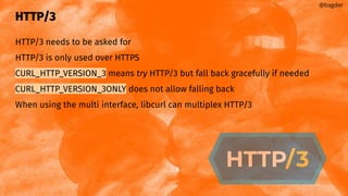 HTTP/3
HTTP/3 needs to be asked for
HTTP/3 is only used over HTTPS
CURL_HTTP_VERSION_3 means try HTTP/3 but fall back gracefully if needed
CURL_HTTP_VERSION_3ONLY does not allow falling back
When using the multi interface, libcurl can multiplex HTTP/3
@bagder
 